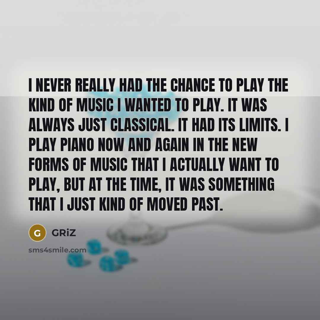 “I never really had the chance to play the kind of music I wanted to play. It was always just classical. It had its limits. I play piano now and again in the new forms of music that I actually want to play, but at the time, it was something that I just kind of moved past.” quote by GRiZ