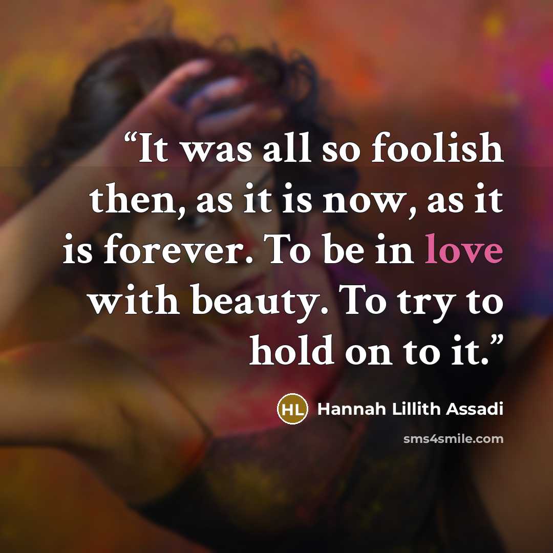 “It was all so foolish then, as it is now, as it is forever. To be in love with beauty. To try to hold on to it.” quote by Hannah Lillith Assadi