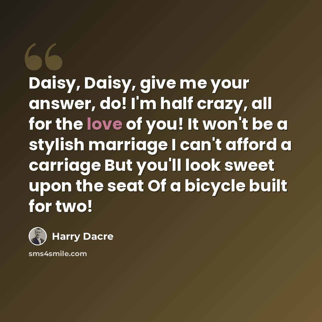 “Daisy, Daisy, give me your answer, do! I'm half crazy, all for the love of you! It won't be a stylish marriage I can't afford a carriage But you'll look sweet upon the seat Of a bicycle built for two!” quote by Harry Dacre