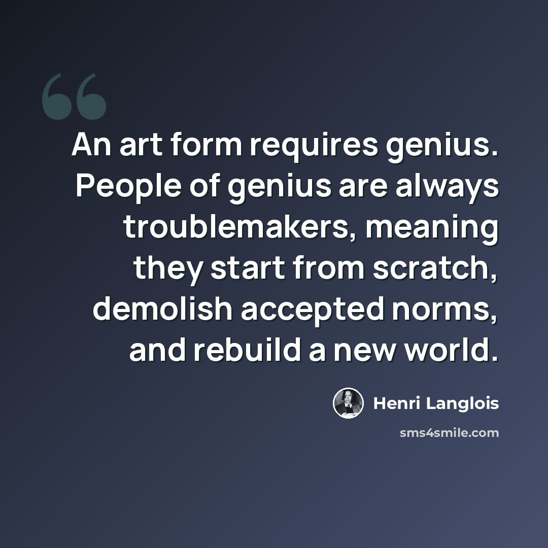 “An art form requires genius. People of genius are always troublemakers, meaning they start from scratch, demolish accepted norms, and rebuild a new world.” quote by Henri Langlois