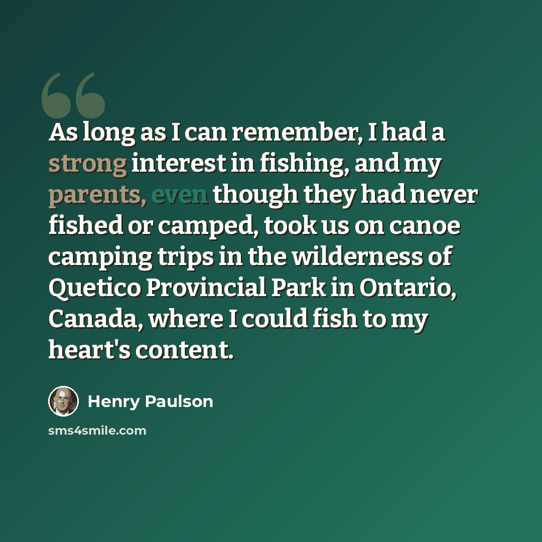 “As long as I can remember, I had a strong interest in fishing, and my parents, even though they had never fished or camped, took us on canoe camping trips in the wilderness of Quetico Provincial Park in Ontario, Canada, where I could fish to my heart's content.” quote by Henry Paulson