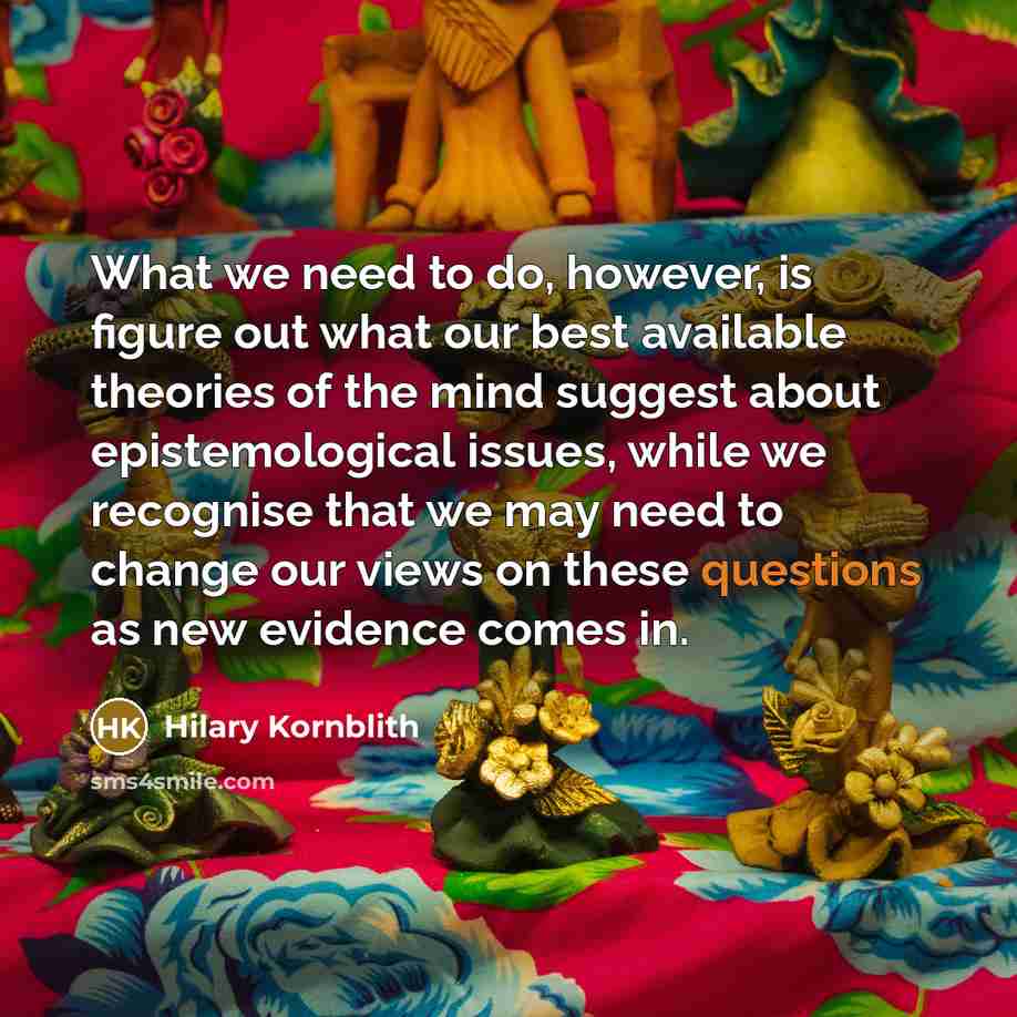 “What we need to do, however, is figure out what our best available theories of the mind suggest about epistemological issues, while we recognise that we may need to change our views on these questions as new evidence comes in.” quote by Hilary Kornblith