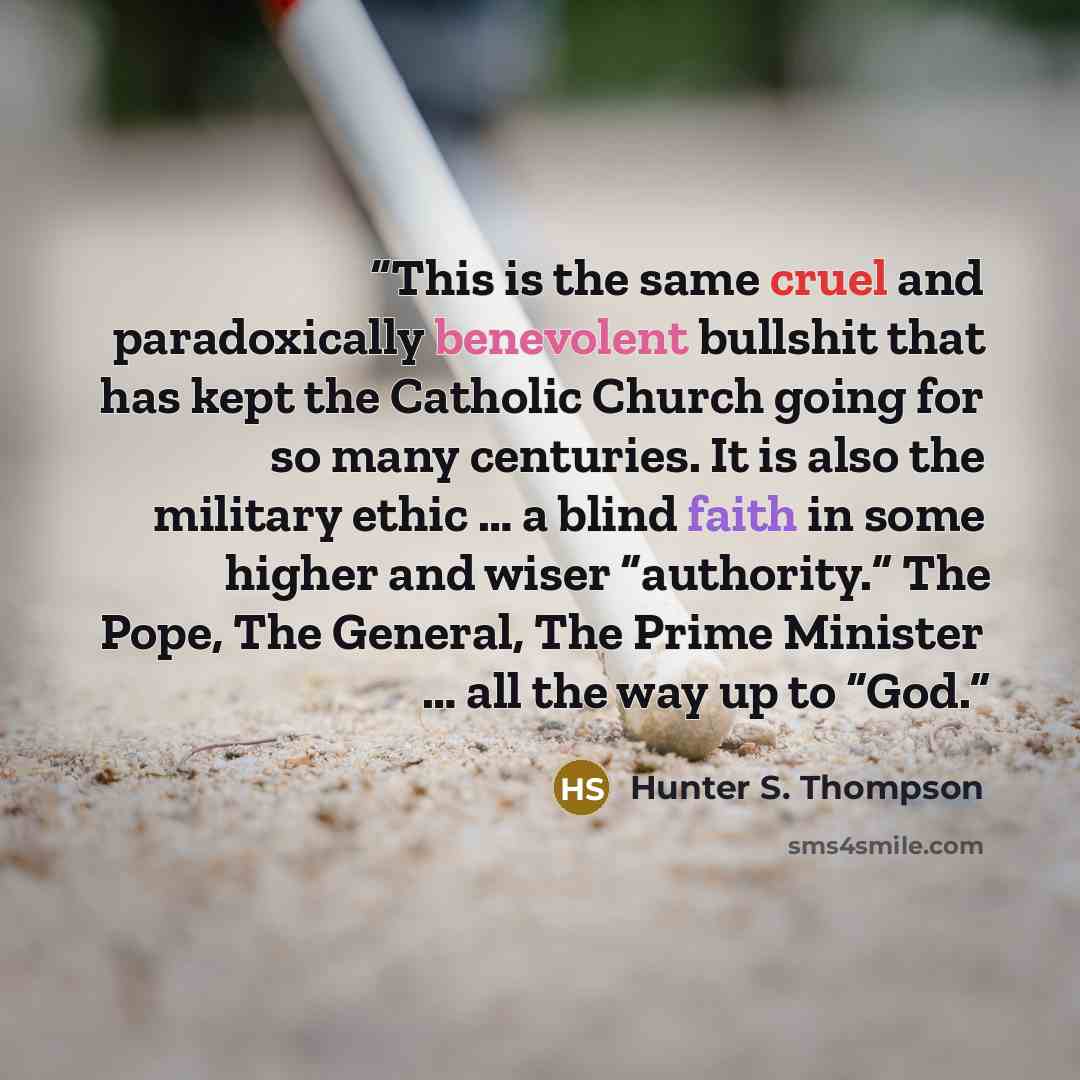 “This is the same cruel and paradoxically benevolent bullshit that has kept the Catholic Church going for so many centuries. It is also the military ethic … a blind faith in some higher and wiser “authority.” The Pope, The General, The Prime Minister … all the way up to “God.” quote by Hunter S. Thompson