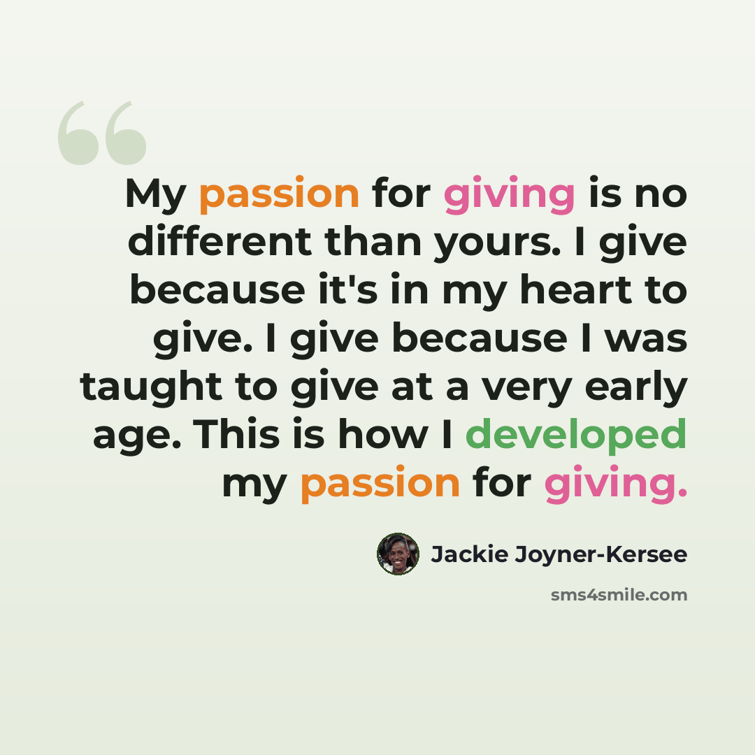 “My passion for giving is no different than yours. I give because it's in my heart to give. I give because I was taught to give at a very early age. This is how I developed my passion for giving.” quote by Jackie Joyner-Kersee