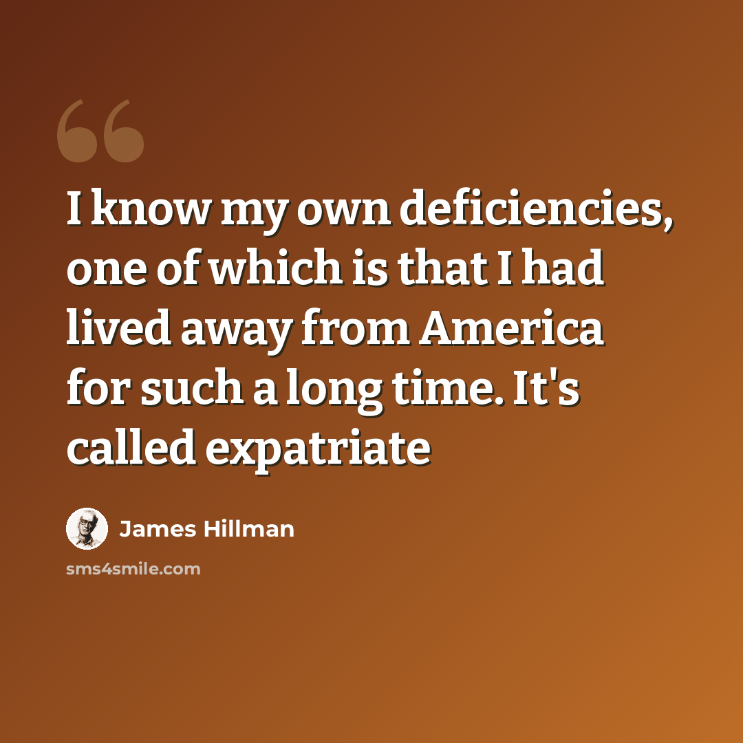 “I know my own deficiencies, one of which is that I had lived away from America for such a long time. It's called expatriate” quote by James Hillman