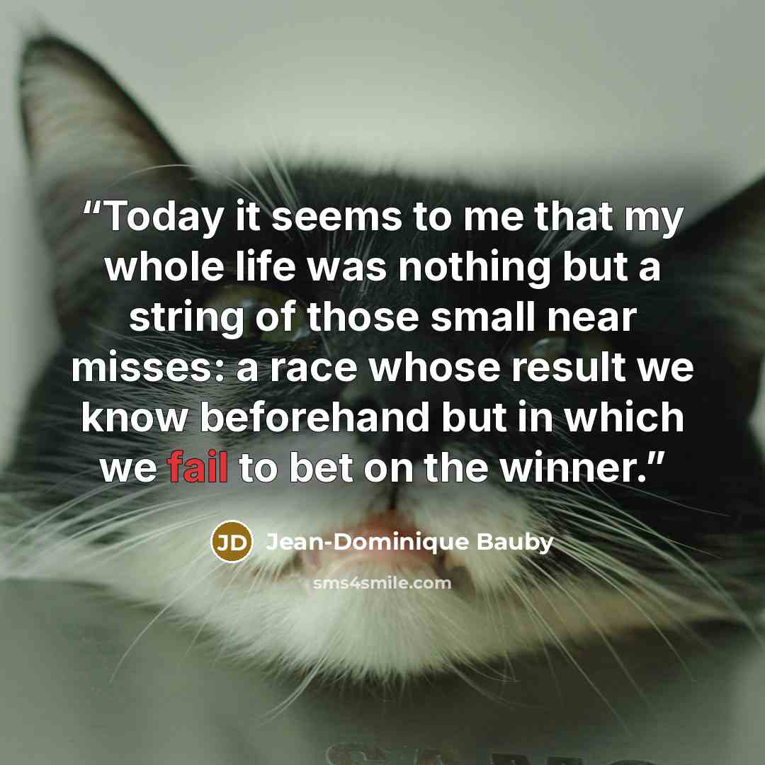 “Today it seems to me that my whole life was nothing but a string of those small near misses: a race whose result we know beforehand but in which we fail to bet on the winner.” quote by Jean-Dominique Bauby