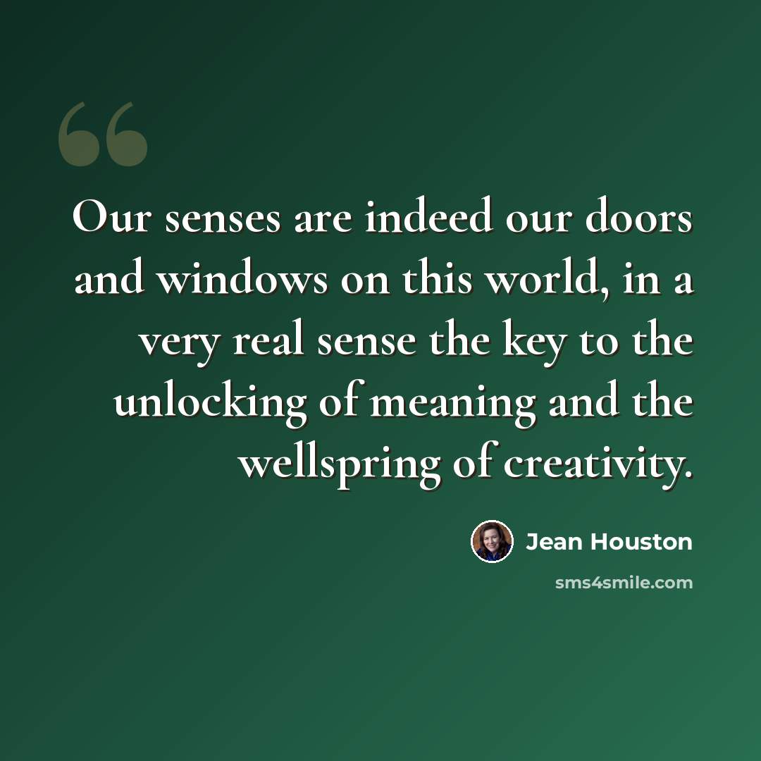 “Our senses are indeed our doors and windows on this world, in a very real sense the key to the unlocking of meaning and the wellspring of creativity.” quote by Jean Houston