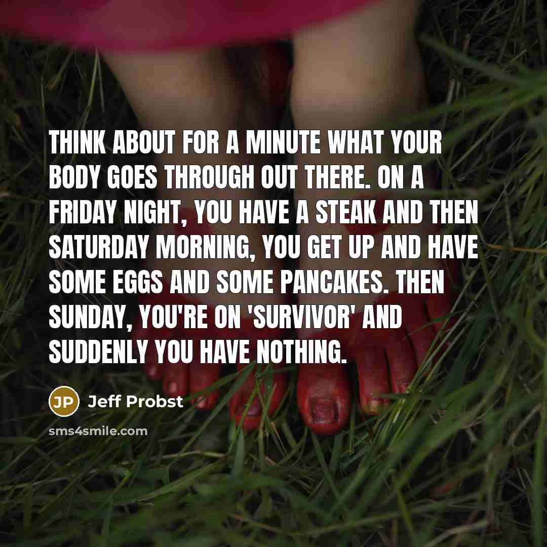 “Think about for a minute what your body goes through out there. On a Friday night, you have a steak and then Saturday morning, you get up and have some eggs and some pancakes. Then Sunday, you're on 'Survivor' and suddenly you have nothing.” quote by Jeff Probst