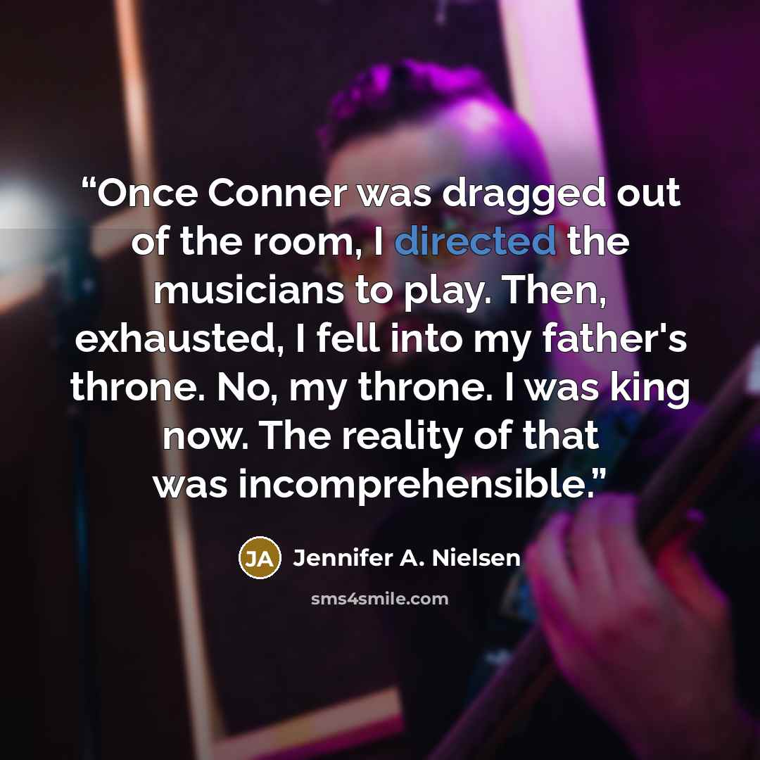 “Once Conner was dragged out of the room, I directed the musicians to play. Then, exhausted, I fell into my father's throne. No, my throne. I was king now. The reality of that was incomprehensible.” quote by Jennifer A. Nielsen