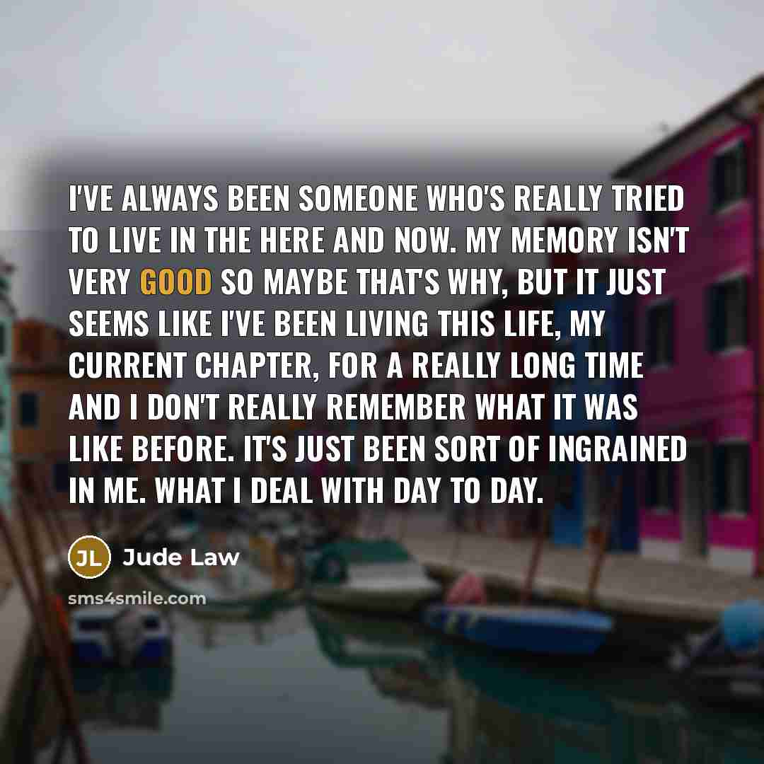 “I've always been someone who's really tried to live in the here and now. My memory isn't very good so maybe that's why, but it just seems like I've been living this life, my current chapter, for a really long time and I don't really remember what it was like before. It's just been sort of…” quote by Jude Law
