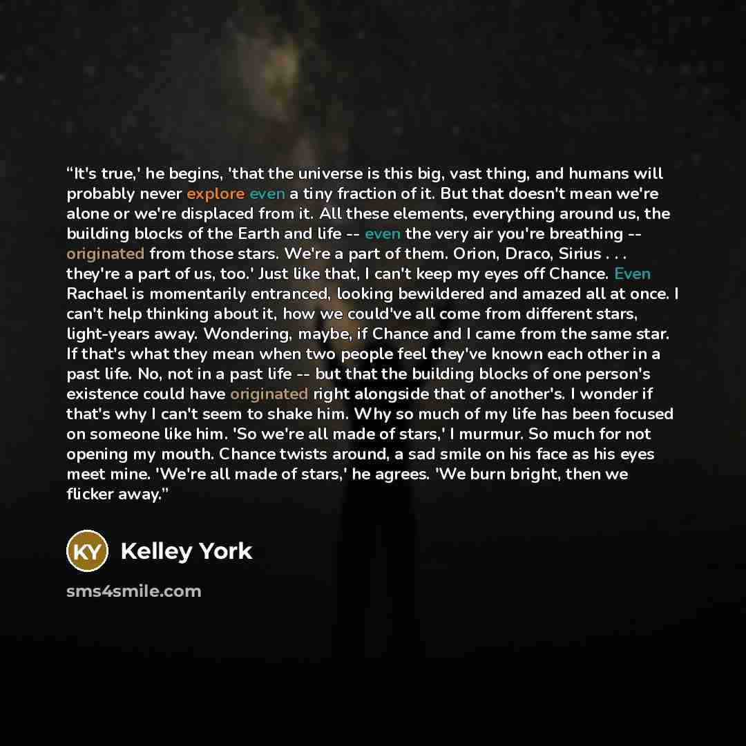 “It's true,' he begins, 'that the universe is this big, vast thing, and humans will probably never explore even a tiny fraction of it. But that doesn't mean we're alone or we're displaced from it. All these elements, everything around us, the building blocks of the Earth and life -- even the very…” quote by Kelley York