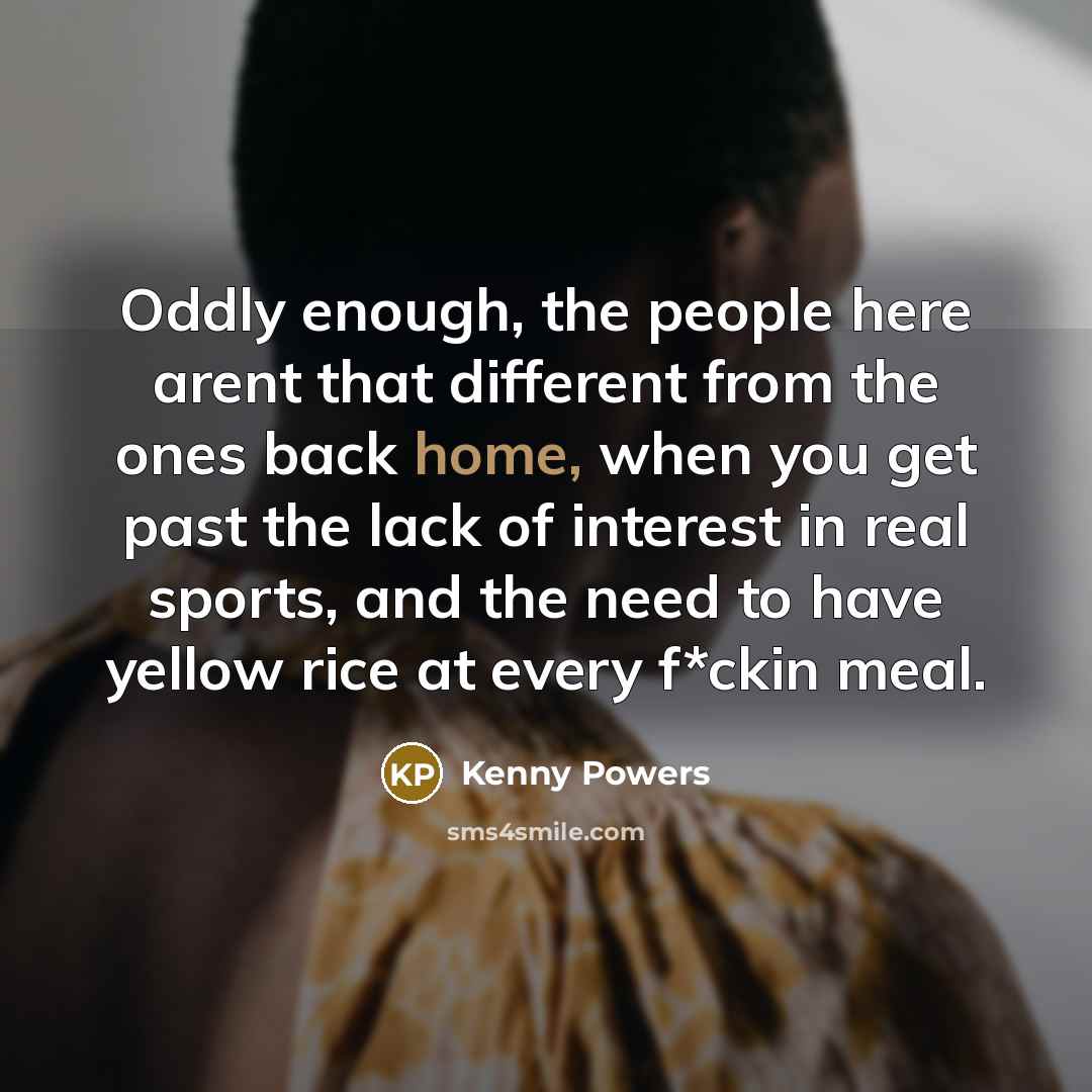 “Oddly enough, the people here arent that different from the ones back home, when you get past the lack of interest in real sports, and the need to have yellow rice at every f*ckin meal.” quote by Kenny Powers