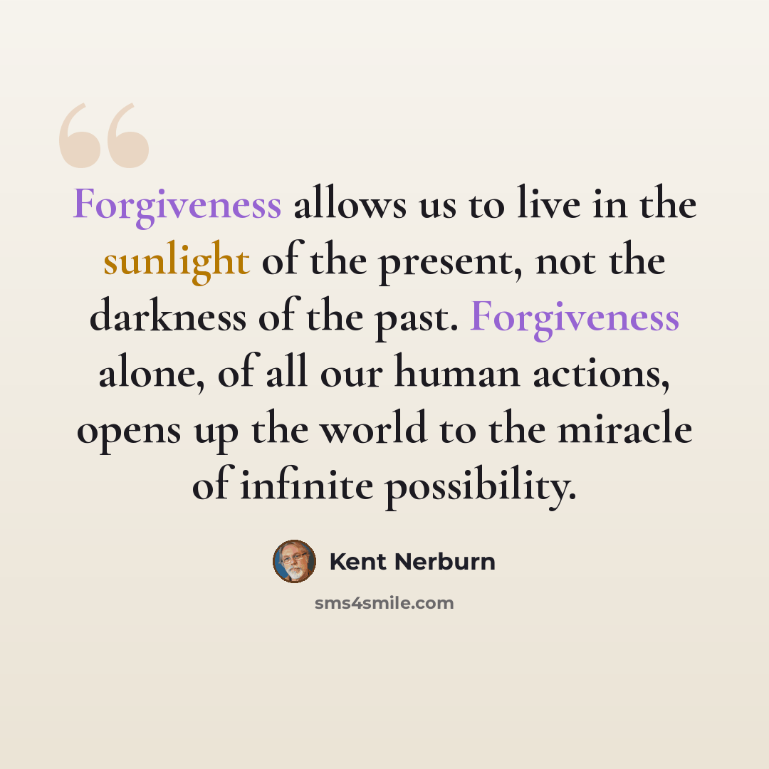 “Forgiveness allows us to live in the sunlight of the present, not the darkness of the past. Forgiveness alone, of all our human actions, opens up the world to the miracle of infinite possibility.” quote by Kent Nerburn