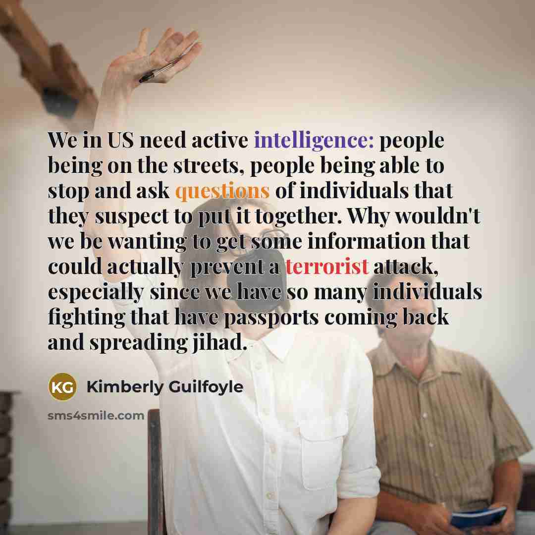 “We in US need active intelligence: people being on the streets, people being able to stop and ask questions of individuals that they suspect to put it together. Why wouldn't we be wanting to get some information that could actually prevent a terrorist attack, especially since we have so many…” quote by Kimberly Guilfoyle