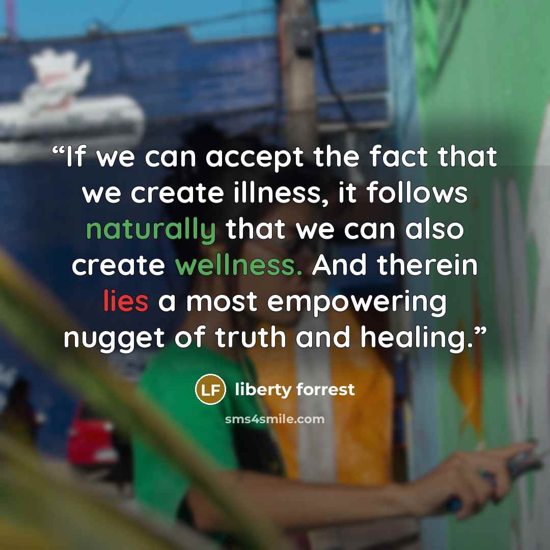“If we can accept the fact that we create illness, it follows naturally that we can also create wellness. And therein lies a most empowering nugget of truth and healing.” quote by liberty forrest