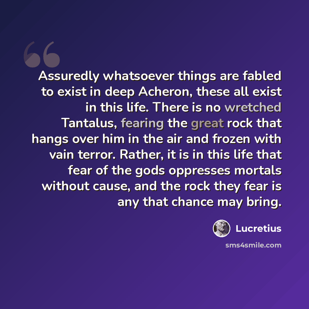 “Assuredly whatsoever things are fabled to exist in deep Acheron, these all exist in this life. There is no wretched Tantalus, fearing the great rock that hangs over him in the air and frozen with vain terror. Rather, it is in this life that fear of the gods oppresses mortals without cause, and the…” quote by Lucretius