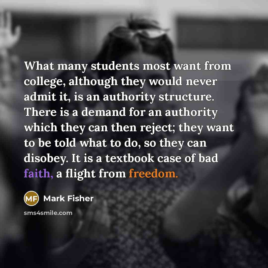 “What many students most want from college, although they would never admit it, is an authority structure. There is a demand for an authority which they can then reject; they want to be told what to do, so they can disobey. It is a textbook case of bad faith, a flight from freedom.” quote by Mark Fisher