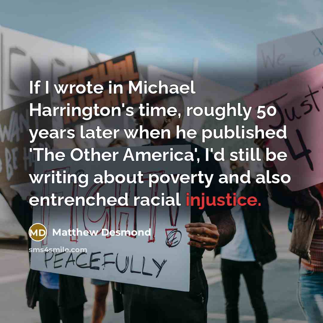 “If I wrote in Michael Harrington's time, roughly 50 years later when he published 'The Other America', I'd still be writing about poverty and also entrenched racial injustice.” quote by Matthew Desmond
