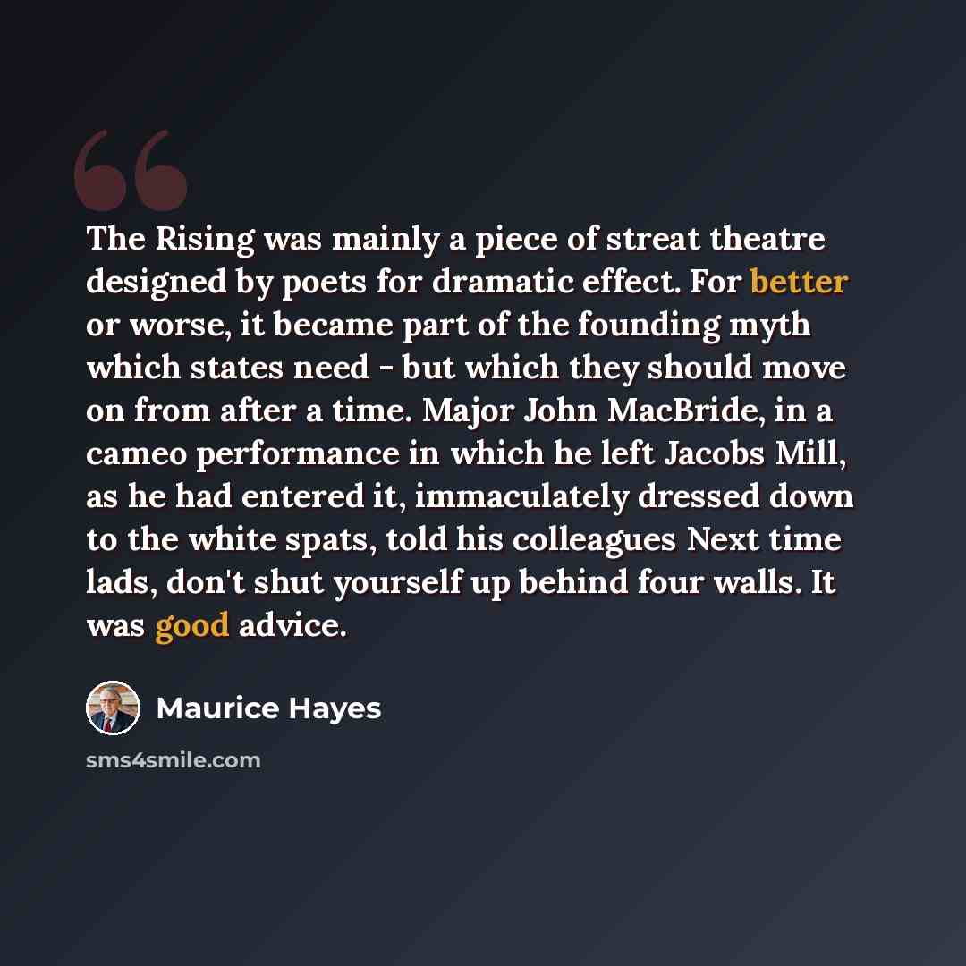 “The Rising was mainly a piece of streat theatre designed by poets for dramatic effect. For better or worse, it became part of the founding myth which states need - but which they should move on from after a time. Major John MacBride, in a cameo performance in which he left Jacobs Mill, as he had…” quote by Maurice Hayes