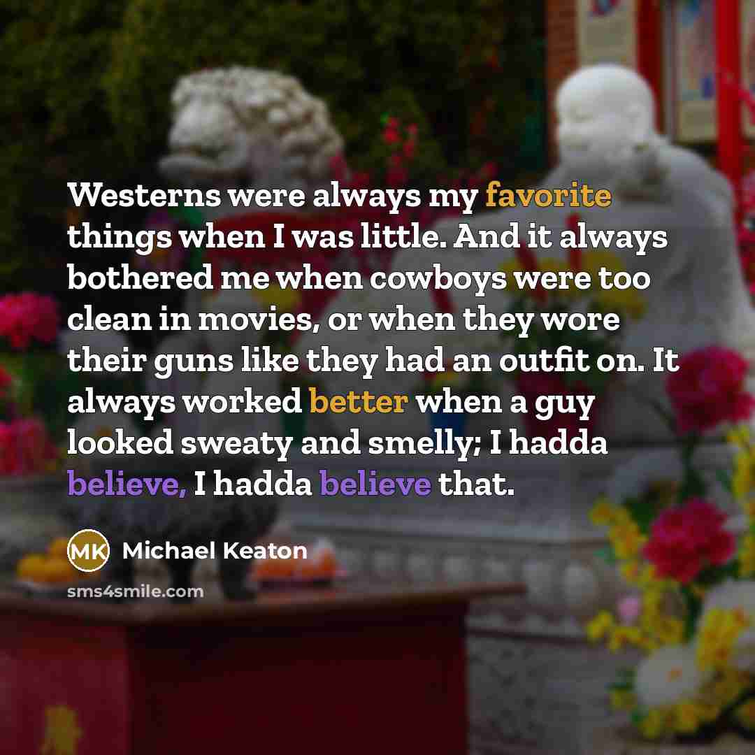 “Westerns were always my favorite things when I was little. And it always bothered me when cowboys were too clean in movies, or when they wore their guns like they had an outfit on. It always worked better when a guy looked sweaty and smelly; I hadda believe, I hadda believe that.” quote by Michael Keaton
