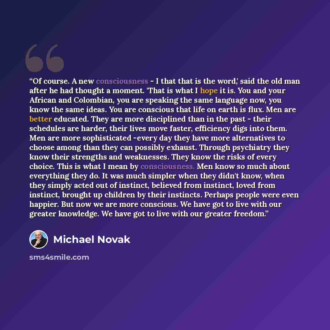 “Of course. A new consciousness - I that that is the word,' said the old man after he had thought a moment. 'That is what I hope it is. You and your African and Colombian, you are speaking the same language now, you know the same ideas. You are conscious that life on earth is flux. Men are better…” quote by Michael Novak