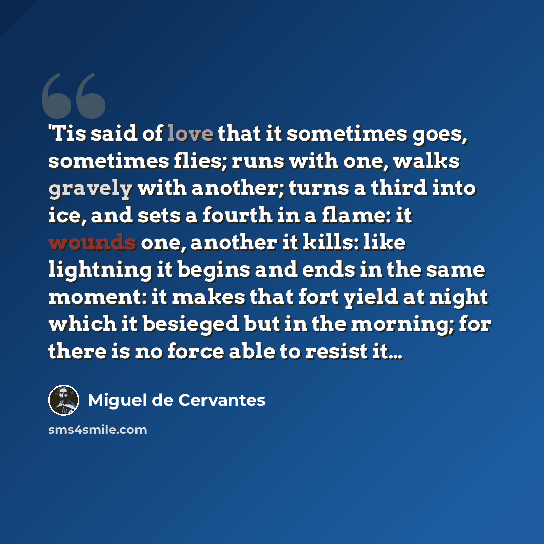 “'Tis said of love that it sometimes goes, sometimes flies; runs with one, walks gravely with another; turns a third into ice, and sets a fourth in a flame: it wounds one, another it kills: like lightning it begins and ends in the same moment: it makes that fort yield at night which it besieged but…” quote by Miguel de Cervantes