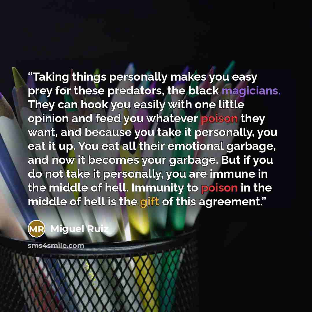 “Taking things personally makes you easy prey for these predators, the black magicians. They can hook you easily with one little opinion and feed you whatever poison they want, and because you take it personally, you eat it up. You eat all their emotional garbage, and now it becomes your garbage…” quote by Miguel Ruiz