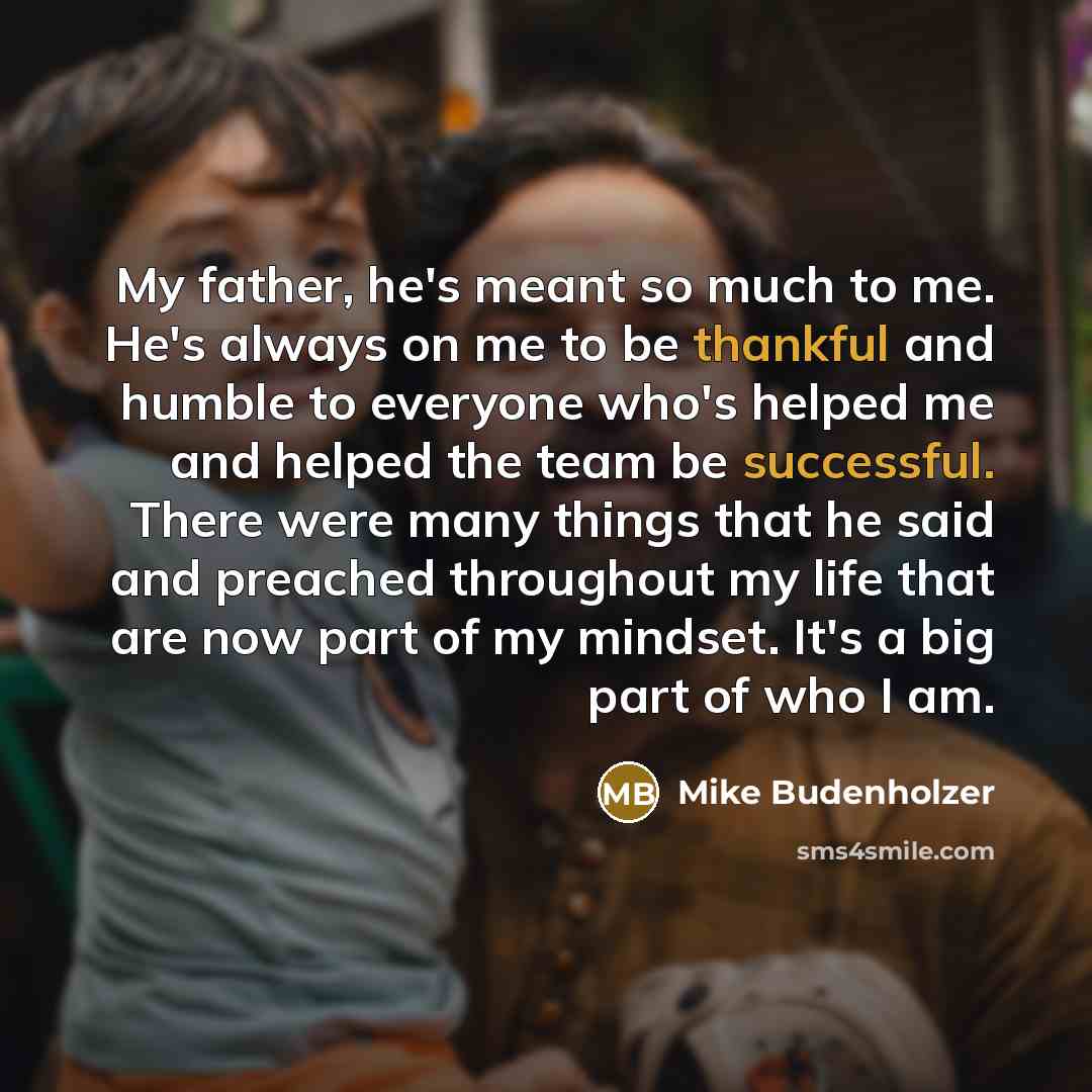 “My father, he's meant so much to me. He's always on me to be thankful and humble to everyone who's helped me and helped the team be successful. There were many things that he said and preached throughout my life that are now part of my mindset. It's a big part of who I am.” quote by Mike Budenholzer