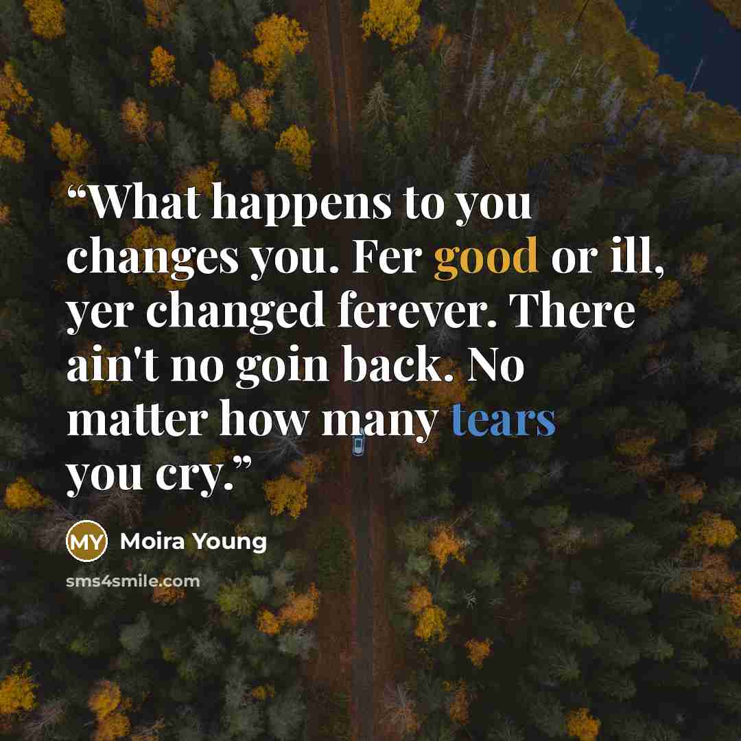 “What happens to you changes you. Fer good or ill, yer changed ferever. There ain't no goin back. No matter how many tears you cry.” quote by Moira Young