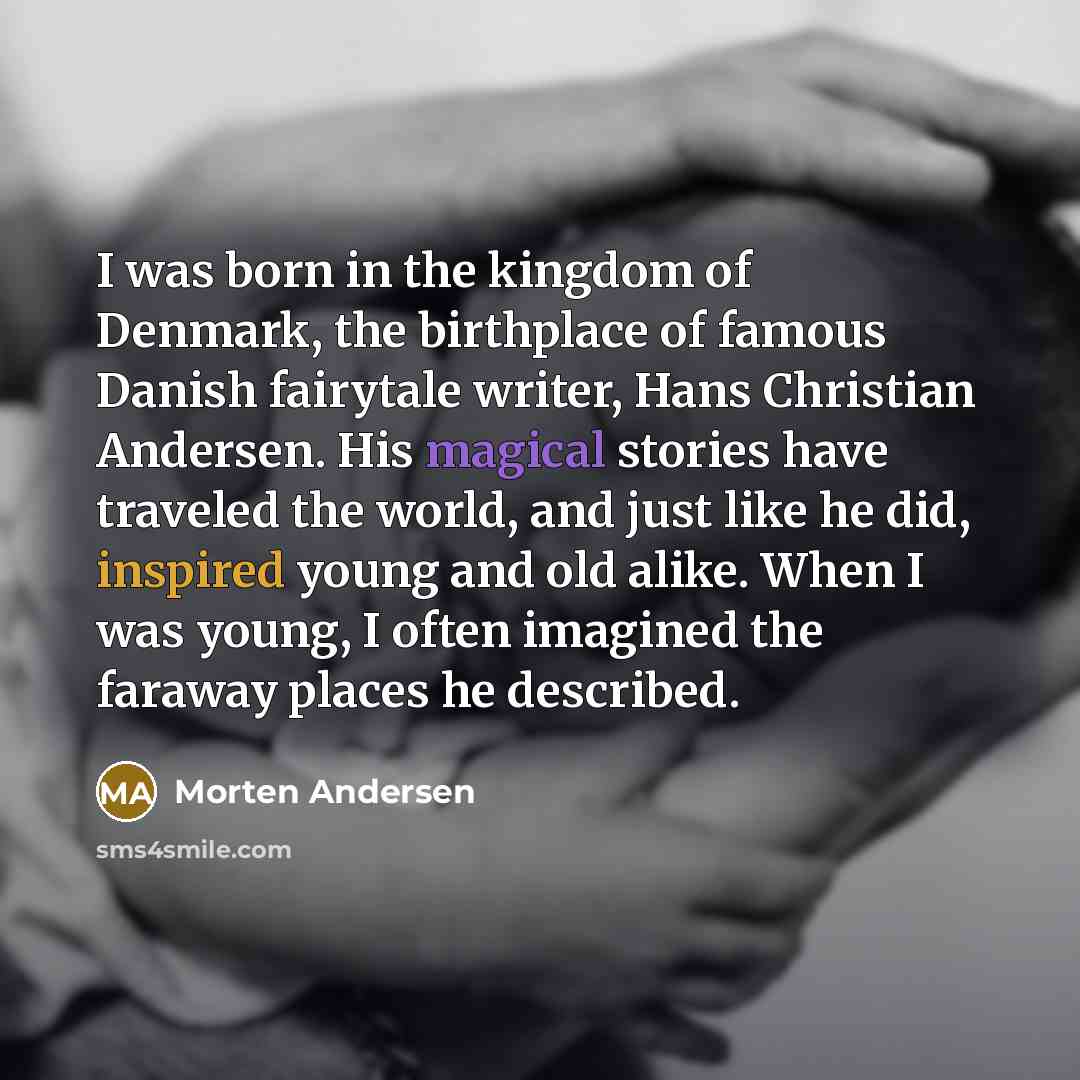 “I was born in the kingdom of Denmark, the birthplace of famous Danish fairytale writer, Hans Christian Andersen. His magical stories have traveled the world, and just like he did, inspired young and old alike. When I was young, I often imagined the faraway places he described.” quote by Morten Andersen
