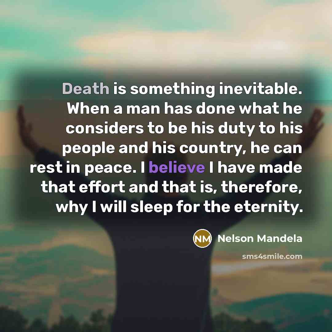 “Death is something inevitable. When a man has done what he considers to be his duty to his people and his country, he can rest in peace. I believe I have made that effort and that is, therefore, why I will sleep for the eternity.” quote by Nelson Mandela