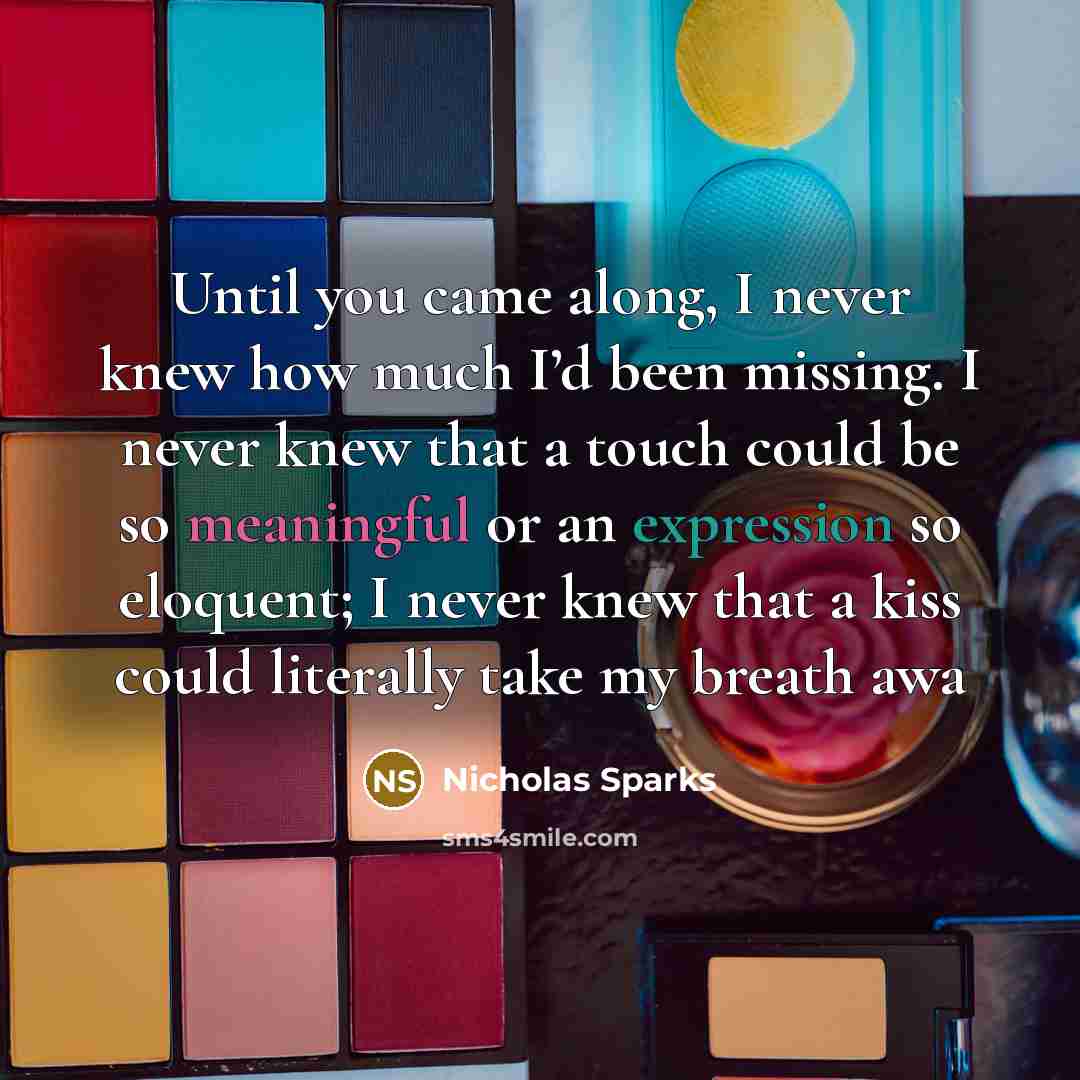 “Until you came along, I never knew how much I’d been missing. I never knew that a touch could be so meaningful or an expression so eloquent; I never knew that a kiss could literally take my breath awa” quote by Nicholas Sparks