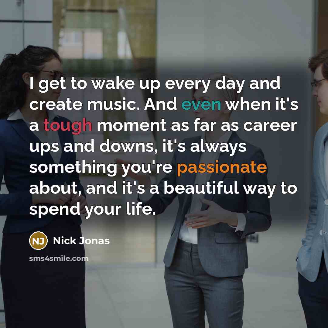“I get to wake up every day and create music. And even when it's a tough moment as far as career ups and downs, it's always something you're passionate about, and it's a beautiful way to spend your life.” quote by Nick Jonas