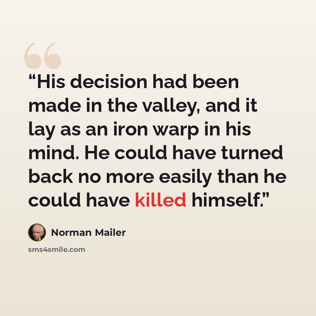 “His decision had been made in the valley, and it lay as an iron warp in his mind. He could have turned back no more easily than he could have killed himself.” quote by Norman Mailer