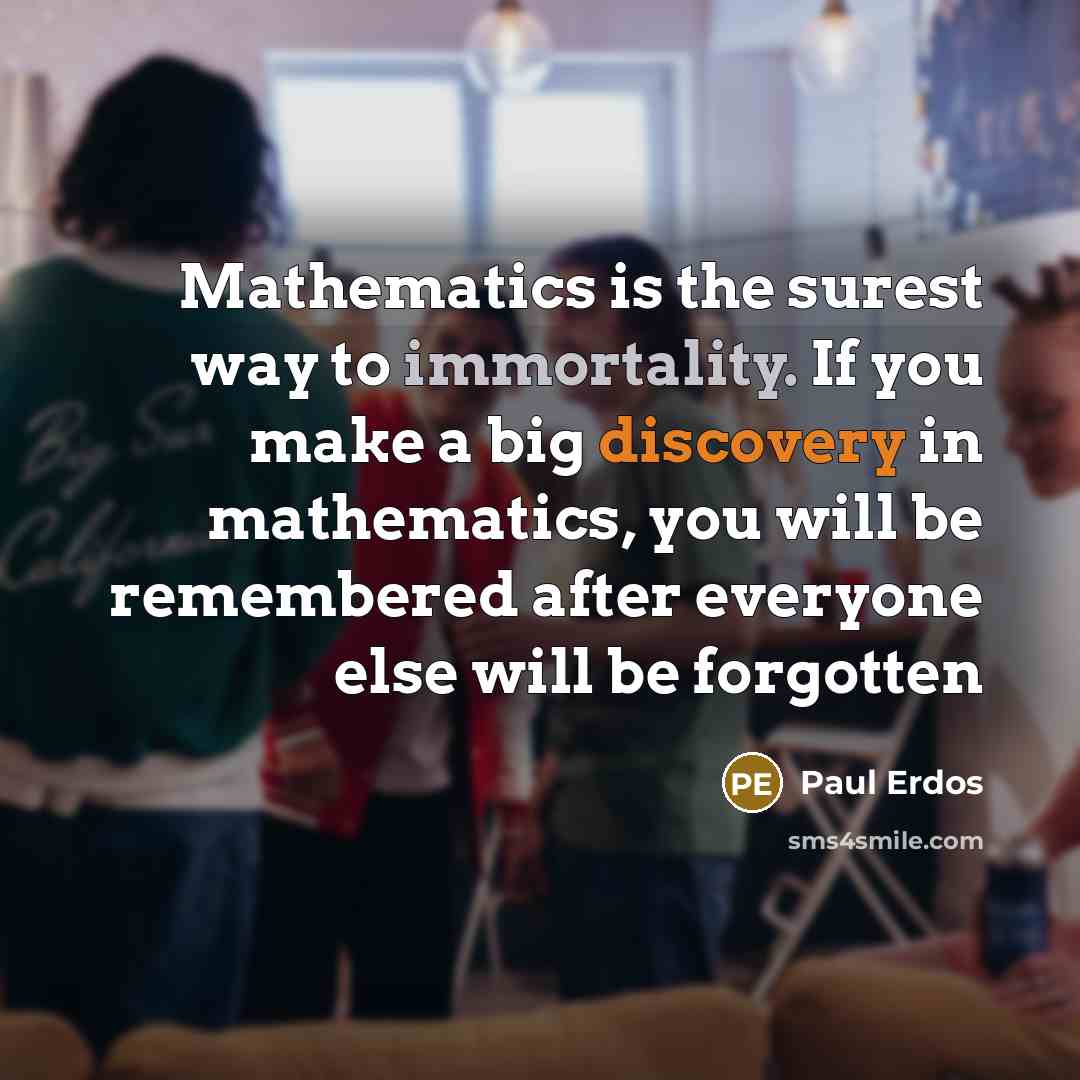 “Mathematics is the surest way to immortality. If you make a big discovery in mathematics, you will be remembered after everyone else will be forgotten” quote by Paul Erdos