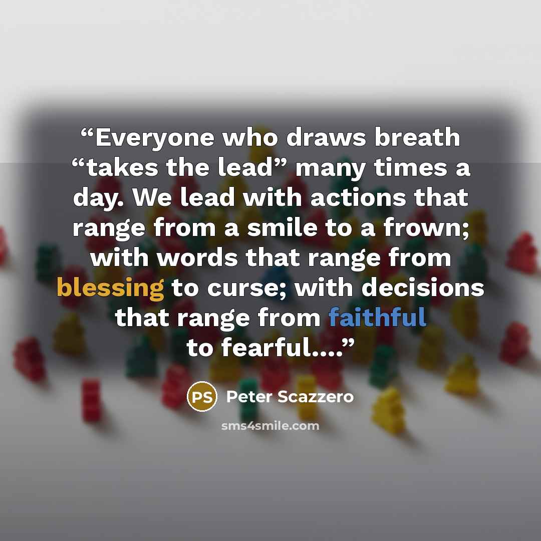 “Everyone who draws breath “takes the lead” many times a day. We lead with actions that range from a smile to a frown; with words that range from blessing to curse; with decisions that range from faithful to fearful….” quote by Peter Scazzero