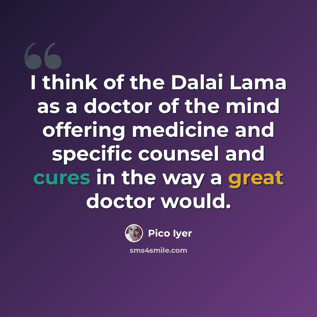 “I think of the Dalai Lama as a doctor of the mind offering medicine and specific counsel and cures in the way a great doctor would.” quote by Pico Iyer