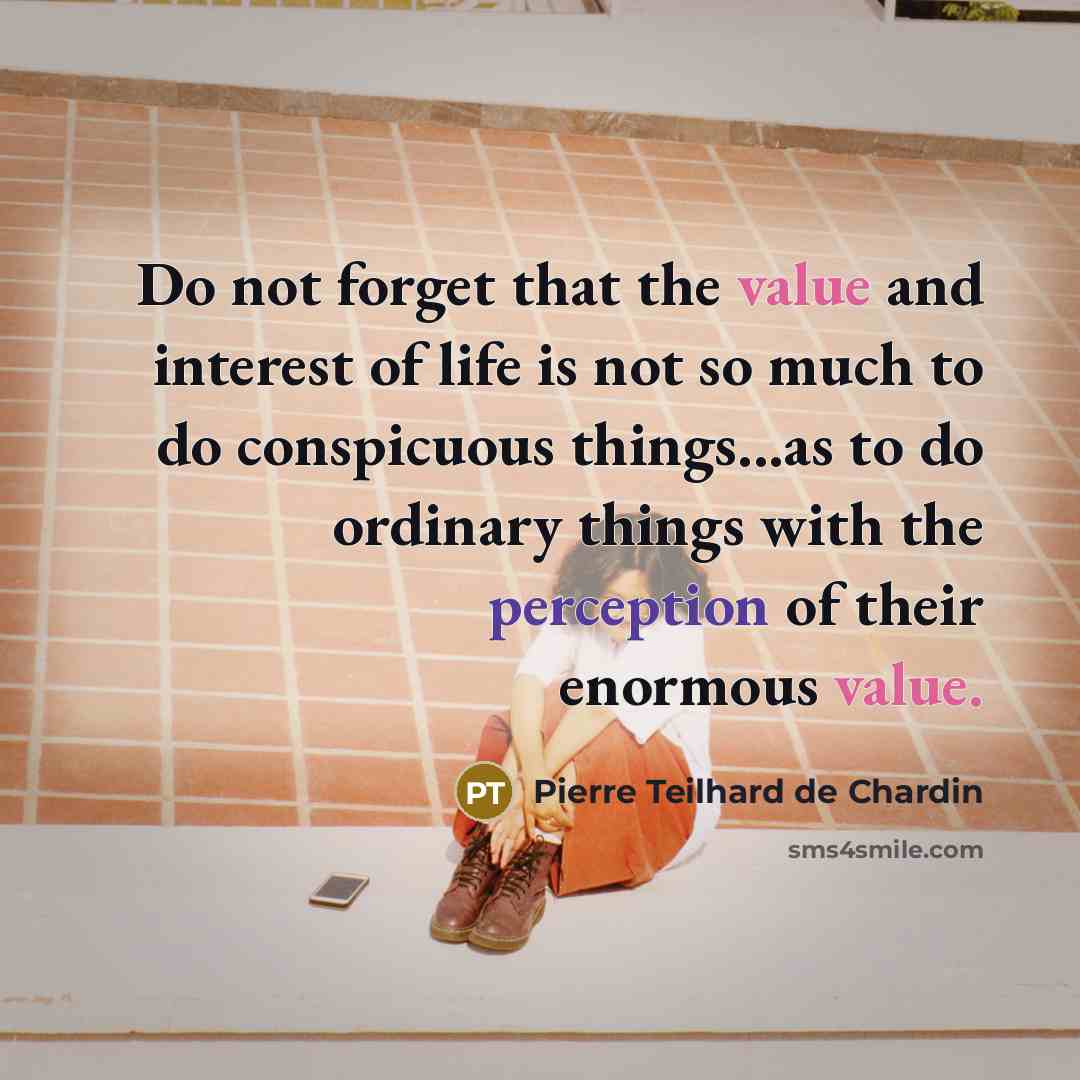 “Do not forget that the value and interest of life is not so much to do conspicuous things...as to do ordinary things with the perception of their enormous value.” quote by Pierre Teilhard de Chardin
