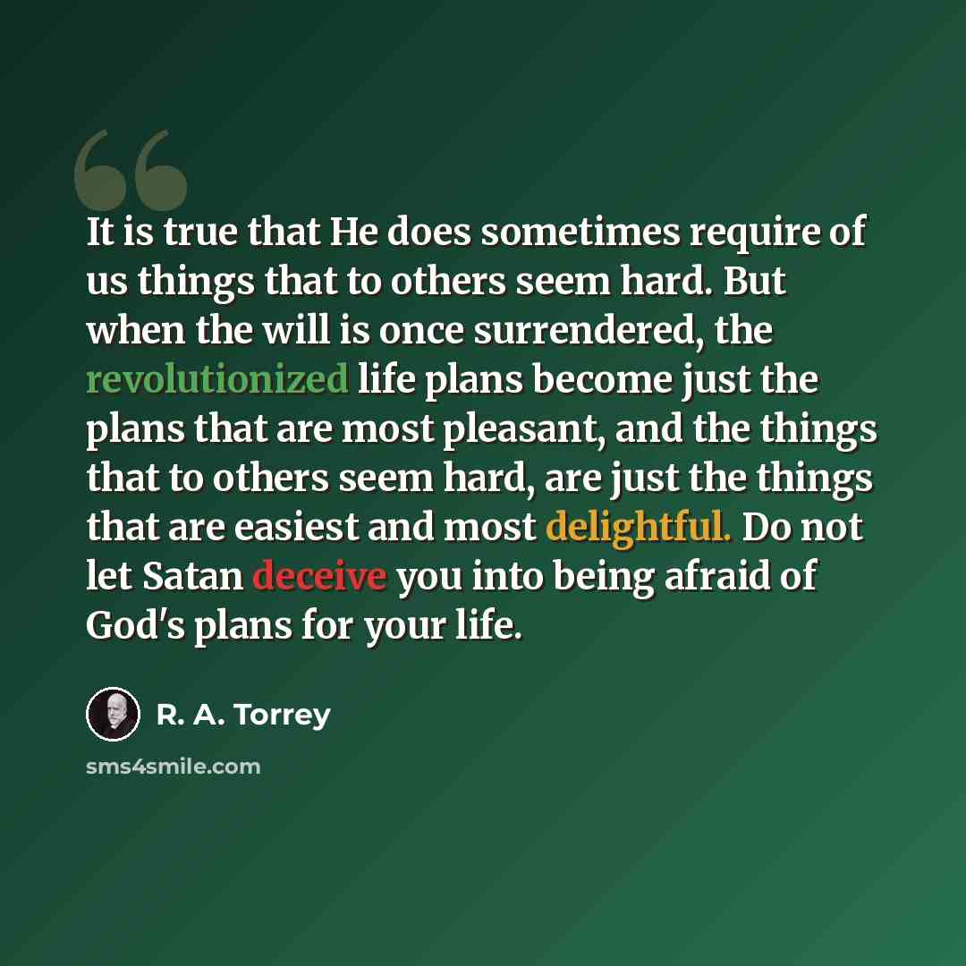 “It is true that He does sometimes require of us things that to others seem hard. But when the will is once surrendered, the revolutionized life plans become just the plans that are most pleasant, and the things that to others seem hard, are just the things that are easiest and most delightful. Do…” quote by R. A. Torrey