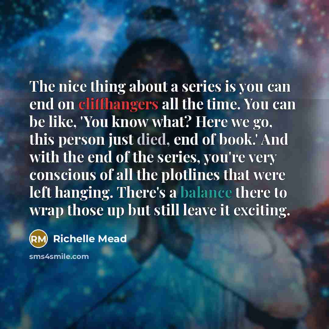 “The nice thing about a series is you can end on cliffhangers all the time. You can be like, 'You know what? Here we go, this person just died, end of book.' And with the end of the series, you're very conscious of all the plotlines that were left hanging. There's a balance there to wrap those up…” quote by Richelle Mead