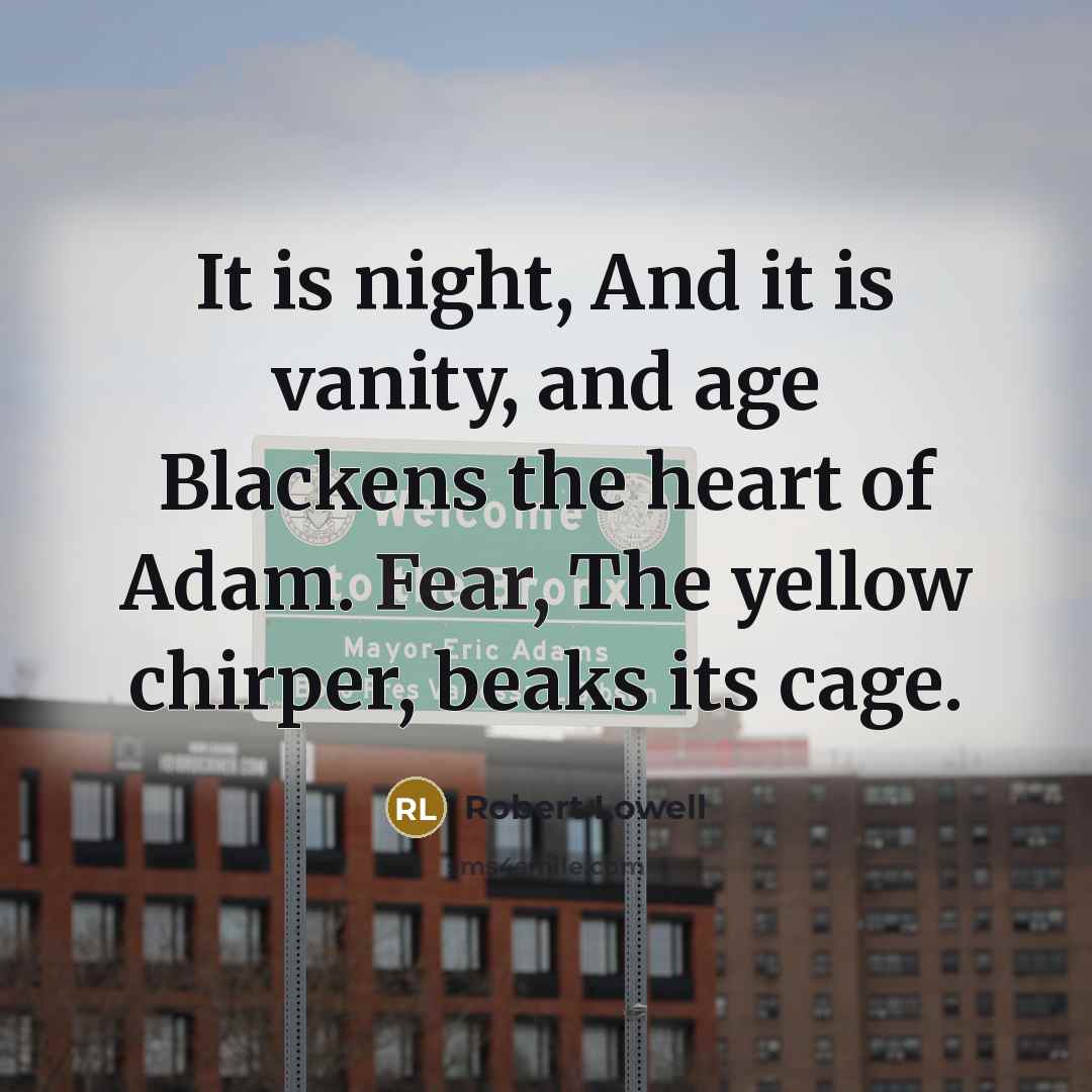 “It is night, And it is vanity, and age Blackens the heart of Adam. Fear, The yellow chirper, beaks its cage.” quote by Robert Lowell