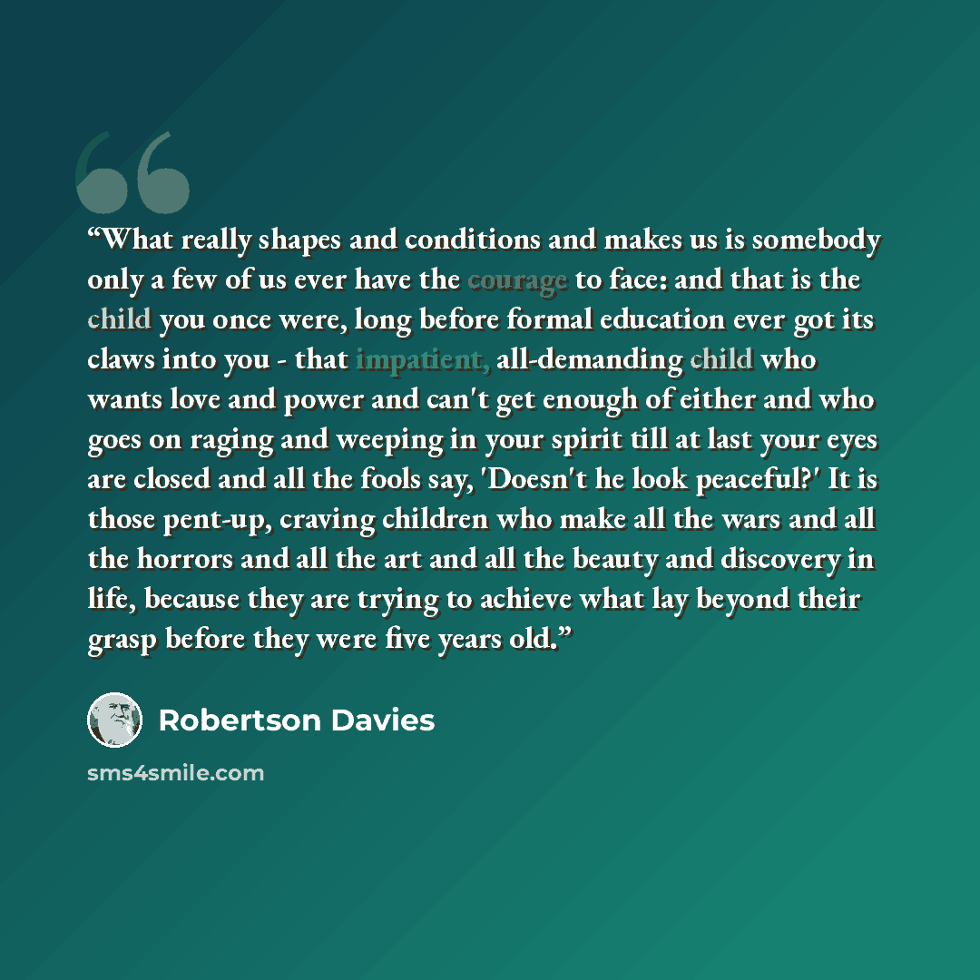 “What really shapes and conditions and makes us is somebody only a few of us ever have the courage to face: and that is the child you once were, long before formal education ever got its claws into you - that impatient, all-demanding child who wants love and power and can't get enough of either and…” quote by Robertson Davies