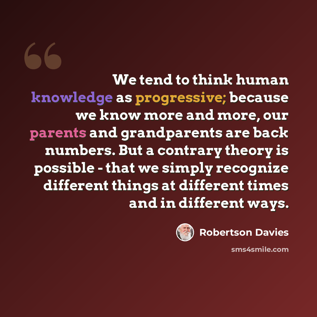“We tend to think human knowledge as progressive; because we know more and more, our parents and grandparents are back numbers. But a contrary theory is possible - that we simply recognize different things at different times and in different ways.” quote by Robertson Davies