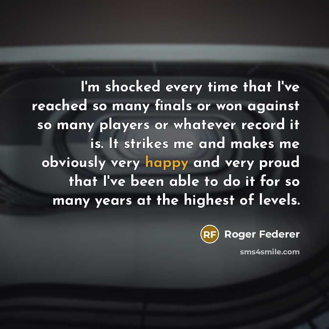 “I'm shocked every time that I've reached so many finals or won against so many players or whatever record it is. It strikes me and makes me obviously very happy and very proud that I've been able to do it for so many years at the highest of levels.” quote by Roger Federer