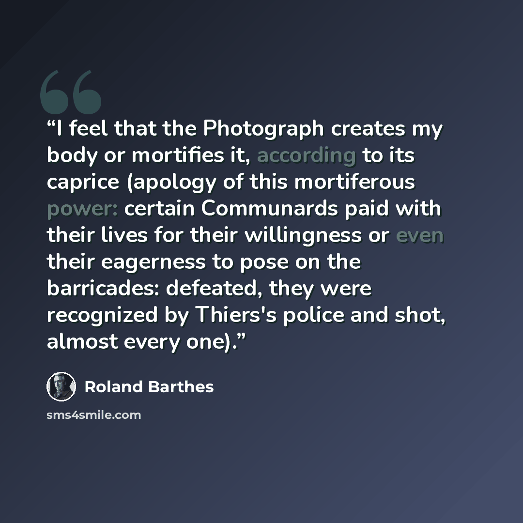 “I feel that the Photograph creates my body or mortifies it, according to its caprice (apology of this mortiferous power: certain Communards paid with their lives for their willingness or even their eagerness to pose on the barricades: defeated, they were recognized by Thiers's police and shot…” quote by Roland Barthes