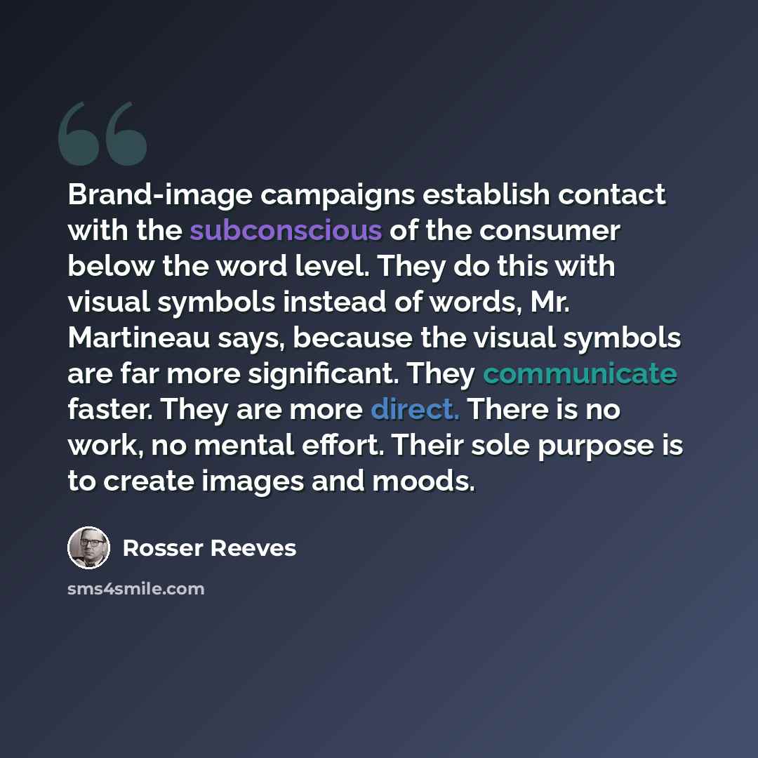 “Brand-image campaigns establish contact with the subconscious of the consumer below the word level. They do this with visual symbols instead of words, Mr. Martineau says, because the visual symbols are far more significant. They communicate faster. They are more direct. There is no work, no mental…” quote by Rosser Reeves