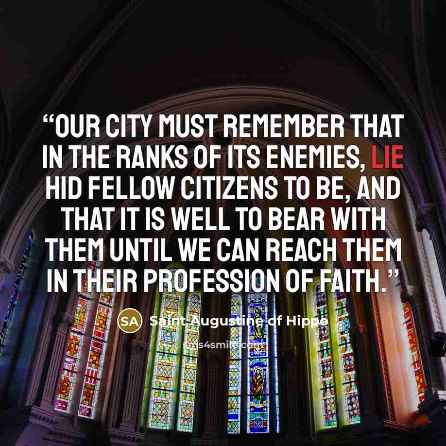 “Our city must remember that in the ranks of its enemies, lie hid fellow citizens to be, and that it is well to bear with them until we can reach them in their profession of faith.” quote by Saint Augustine of Hippo