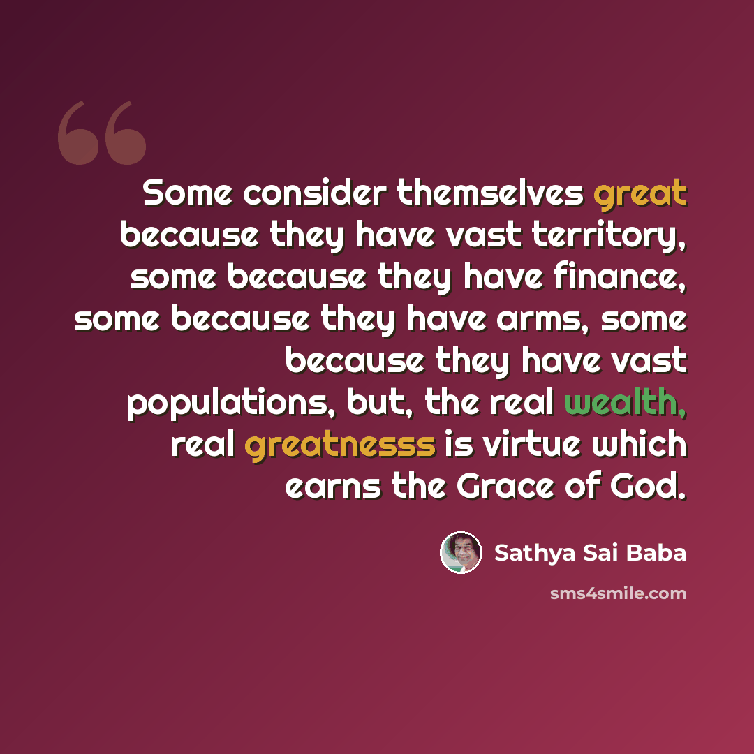 “Some consider themselves great because they have vast territory, some because they have finance, some because they have arms, some because they have vast populations, but, the real wealth, real greatnesss is virtue which earns the Grace of God.” quote by Sathya Sai Baba