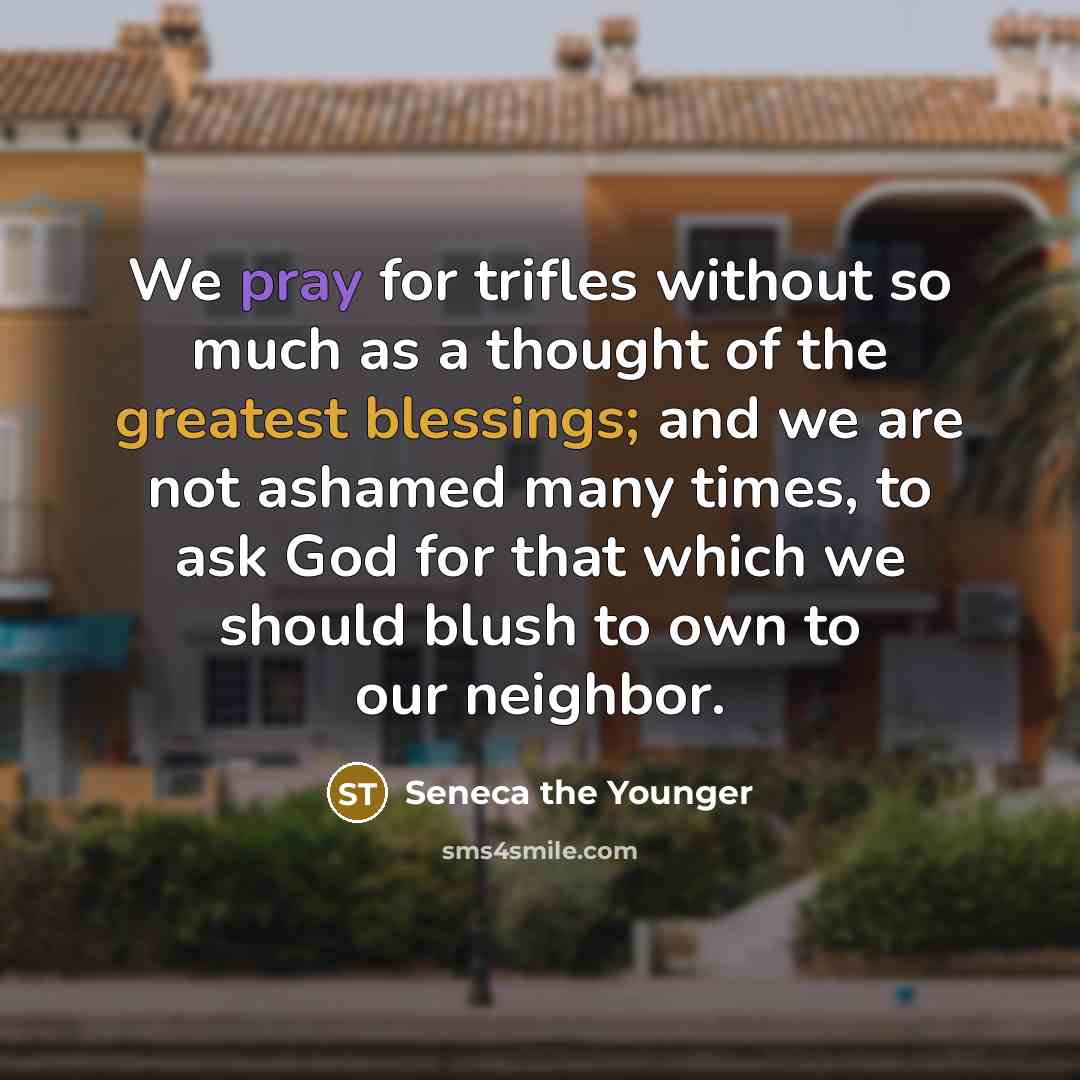 “We pray for trifles without so much as a thought of the greatest blessings; and we are not ashamed many times, to ask God for that which we should blush to own to our neighbor.” quote by Seneca the Younger