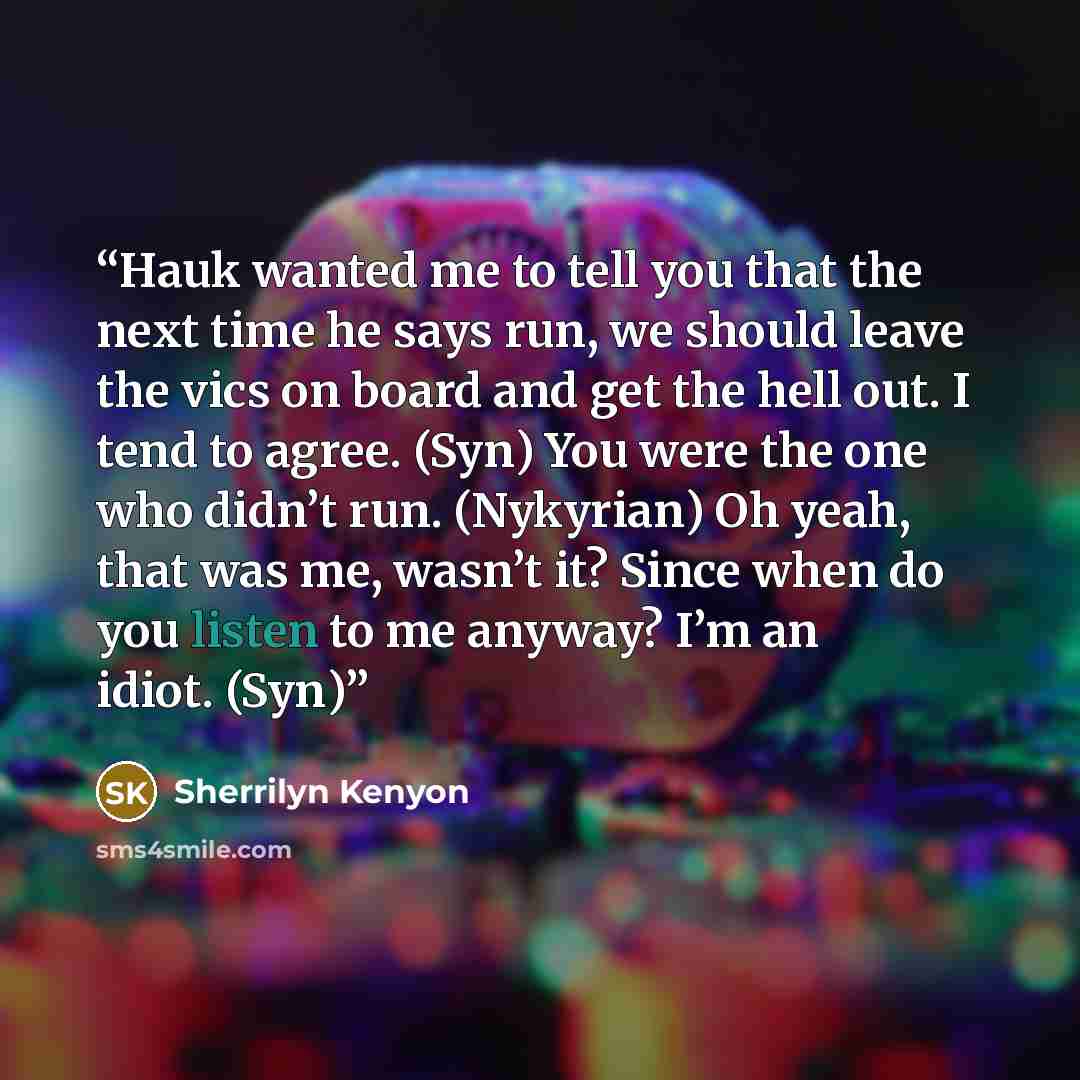 “Hauk wanted me to tell you that the next time he says run, we should leave the vics on board and get the hell out. I tend to agree. (Syn) You were the one who didn’t run. (Nykyrian) Oh yeah, that was me, wasn’t it? Since when do you listen to me anyway? I’m an idiot. (Syn)” quote by Sherrilyn Kenyon